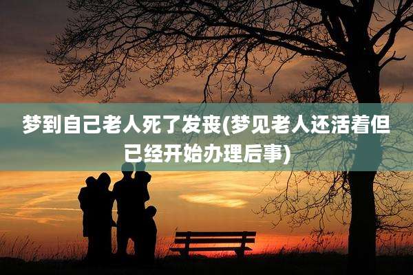 梦到自己老人死了发丧(梦见老人还活着但已经开始办理后事)