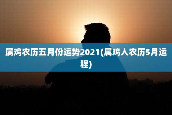 属鸡农历五月份运势2021(属鸡人农历5月运程)
