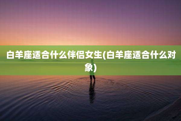 白羊座适合什么伴侣女生(白羊座适合什么对象)