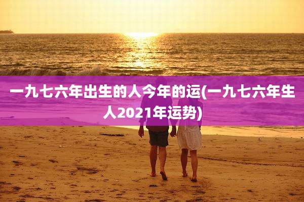 一九七六年出生的人今年的运(一九七六年生人2021年运势)