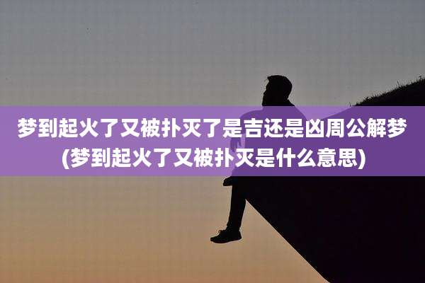 梦到起火了又被扑灭了是吉还是凶周公解梦(梦到起火了又被扑灭是什么意思)