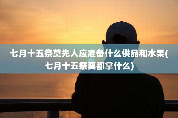 七月十五祭奠先人应准备什么供品和水果(七月十五祭奠都拿什么)