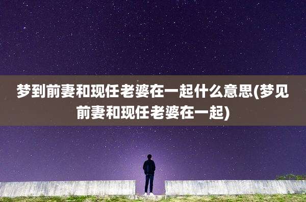 梦到前妻和现任老婆在一起什么意思(梦见前妻和现任老婆在一起)