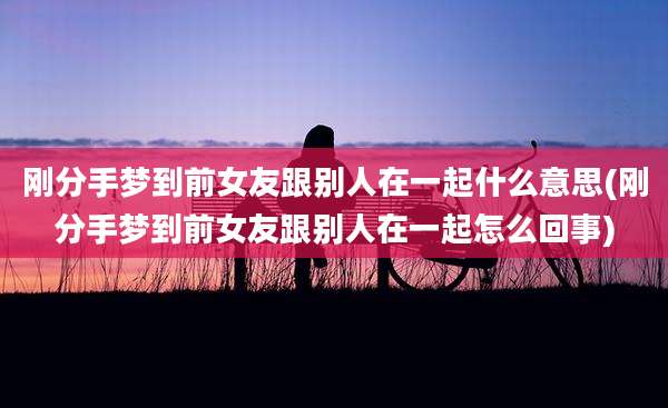 刚分手梦到前女友跟别人在一起什么意思(刚分手梦到前女友跟别人在一起怎么回事)