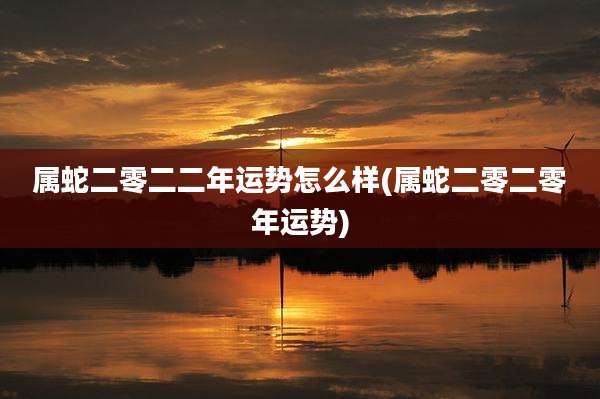 属蛇二零二二年运势怎么样(属蛇二零二零年运势)