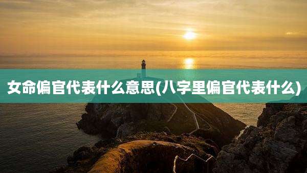 女命偏官代表什么意思(八字里偏官代表什么)