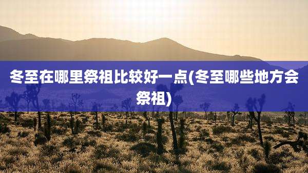 冬至在哪里祭祖比较好一点(冬至哪些地方会祭祖)