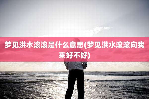梦见洪水滚滚是什么意思(梦见洪水滚滚向我来好不好)