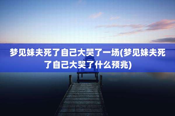 梦见妹夫死了自己大哭了一场(梦见妹夫死了自己大哭了什么预兆)