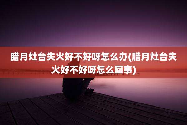 腊月灶台失火好不好呀怎么办(腊月灶台失火好不好呀怎么回事)