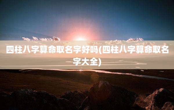 四柱八字算命取名字好吗(四柱八字算命取名字大全)