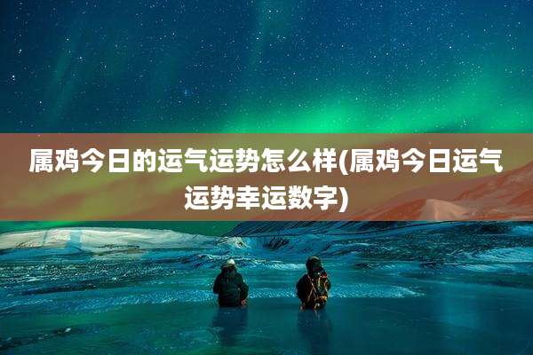 属鸡今日的运气运势怎么样(属鸡今日运气运势幸运数字)