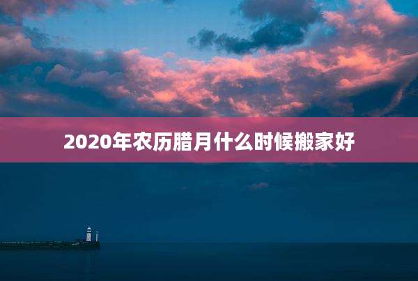 2020年农历腊月什么时候搬家好