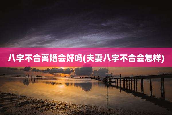 八字不合离婚会好吗(夫妻八字不合会怎样)