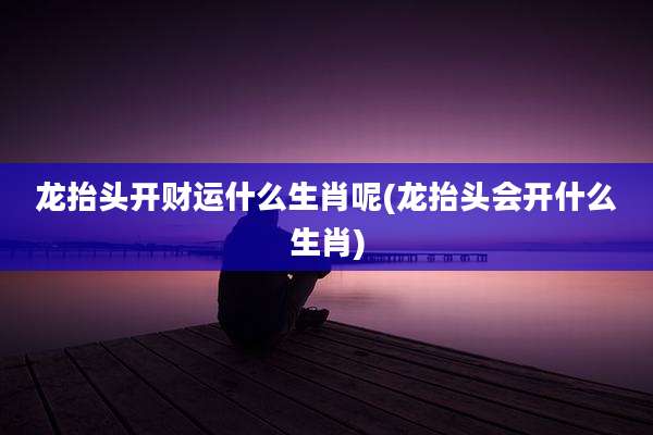 龙抬头开财运什么生肖呢(龙抬头会开什么生肖)