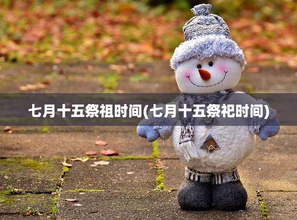 七月十五祭祖时间(七月十五祭祀时间)