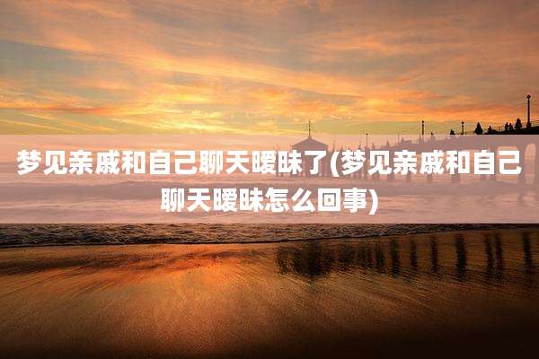 梦见亲戚和自己聊天暧昧了(梦见亲戚和自己聊天暧昧怎么回事)