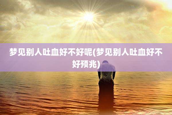 梦见别人吐血好不好呢(梦见别人吐血好不好预兆)