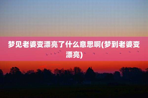 梦见老婆变漂亮了什么意思啊(梦到老婆变漂亮)