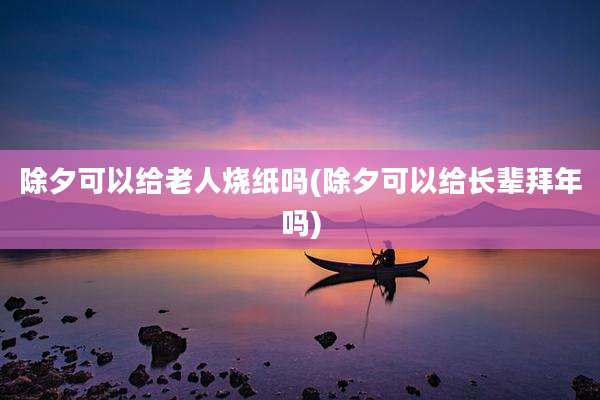 除夕可以给老人烧纸吗(除夕可以给长辈拜年吗)