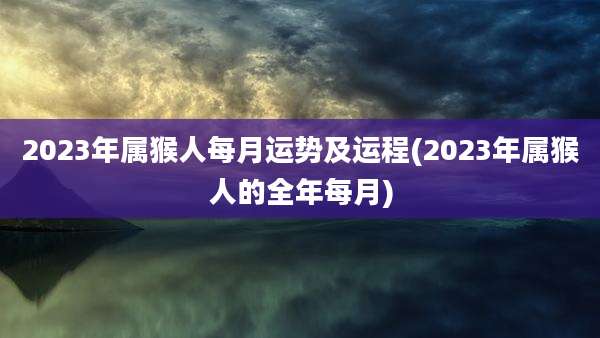 2023年属猴人每月运势及运程(2023年属猴人的全年每月)