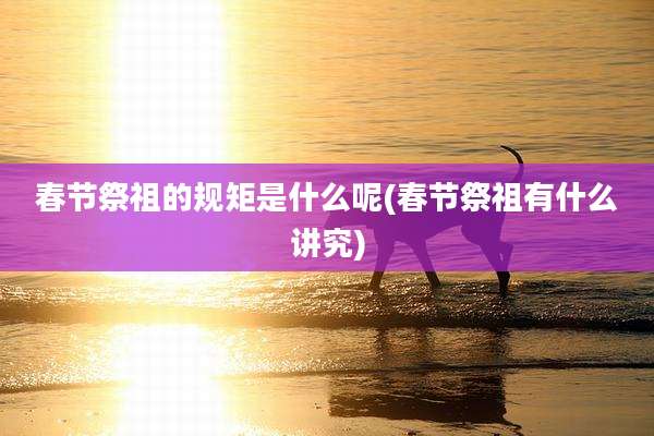 春节祭祖的规矩是什么呢(春节祭祖有什么讲究)