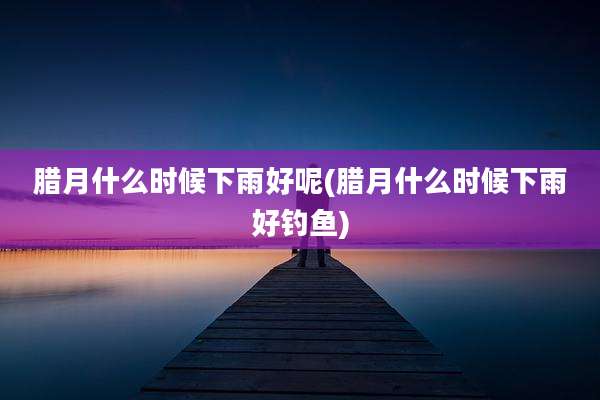 腊月什么时候下雨好呢(腊月什么时候下雨好钓鱼)