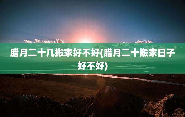 腊月二十几搬家好不好(腊月二十搬家日子好不好)