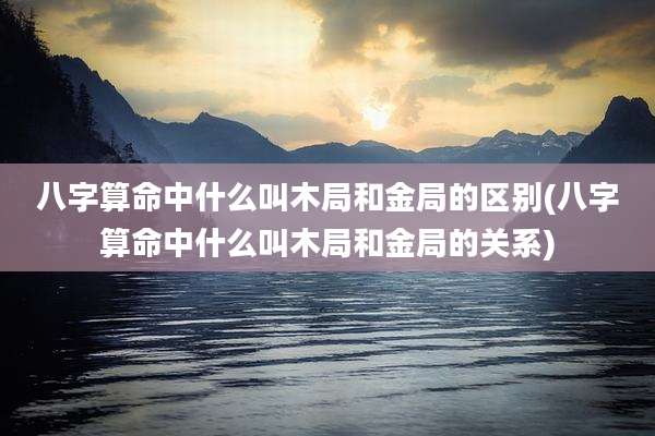 八字算命中什么叫木局和金局的区别(八字算命中什么叫木局和金局的关系)