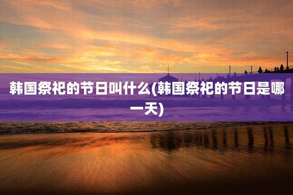 韩国祭祀的节日叫什么(韩国祭祀的节日是哪一天)