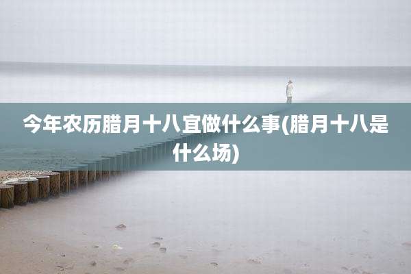 今年农历腊月十八宜做什么事(腊月十八是什么场)