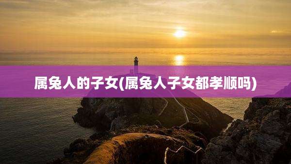属兔人的子女(属兔人子女都孝顺吗)