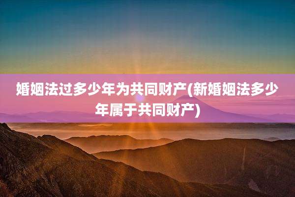 婚姻法过多少年为共同财产(新婚姻法多少年属于共同财产)