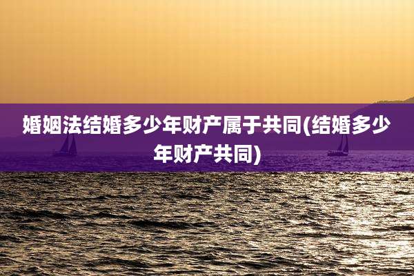 婚姻法结婚多少年财产属于共同(结婚多少年财产共同)