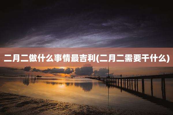 二月二做什么事情最吉利(二月二需要干什么)