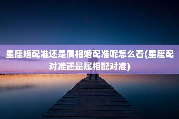 星座婚配准还是属相婚配准呢怎么看(星座配对准还是属相配对准)