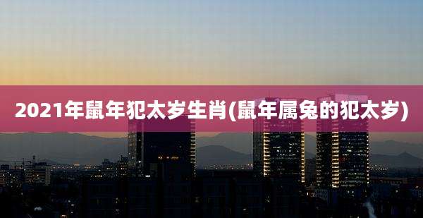 2021年鼠年犯太岁生肖(鼠年属兔的犯太岁)