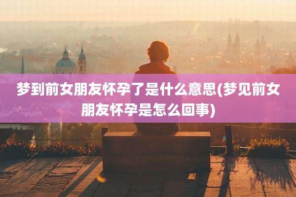 梦到前女朋友怀孕了是什么意思(梦见前女朋友怀孕是怎么回事)