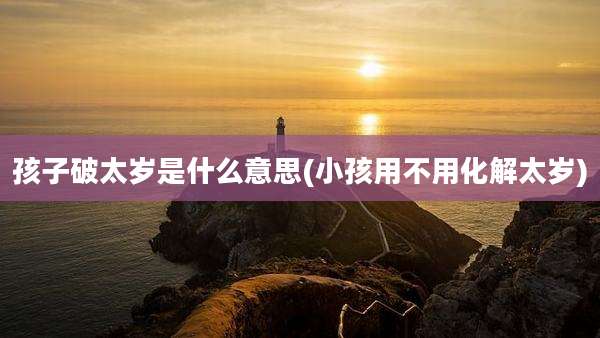 孩子破太岁是什么意思(小孩用不用化解太岁)
