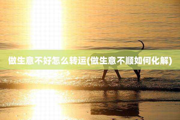做生意不好怎么转运(做生意不顺如何化解)