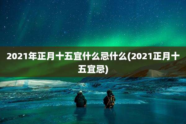 2021年正月十五宜什么忌什么(2021正月十五宜忌)