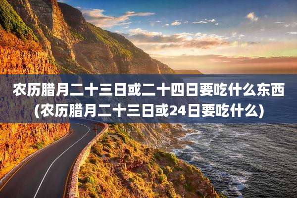 农历腊月二十三日或二十四日要吃什么东西(农历腊月二十三日或24日要吃什么)