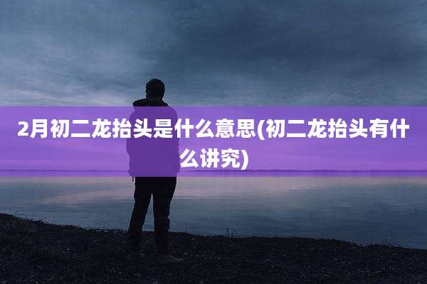 2月初二龙抬头是什么意思(初二龙抬头有什么讲究)