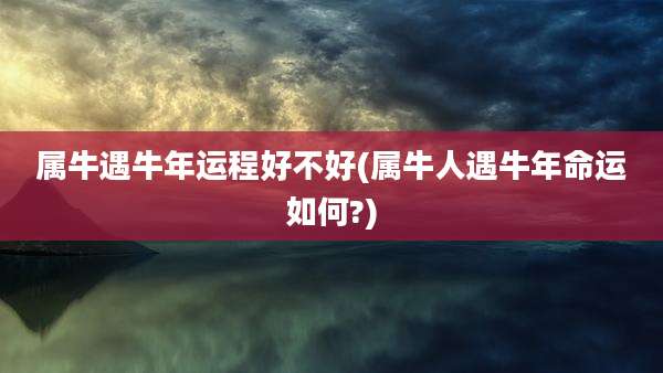 属牛遇牛年运程好不好(属牛人遇牛年命运如何?)