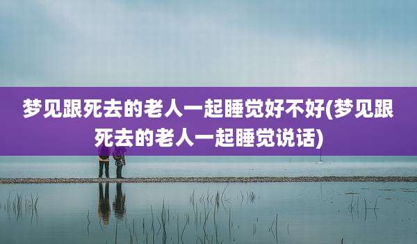 梦见跟死去的老人一起睡觉好不好(梦见跟死去的老人一起睡觉说话)