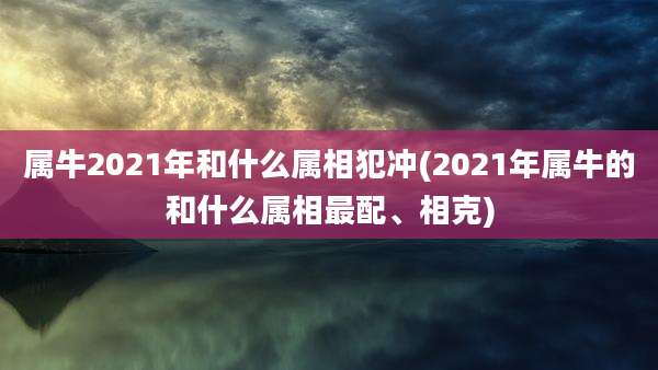 属牛2021年和什么属相犯冲(2021年属牛的和什么属相最配、相克)