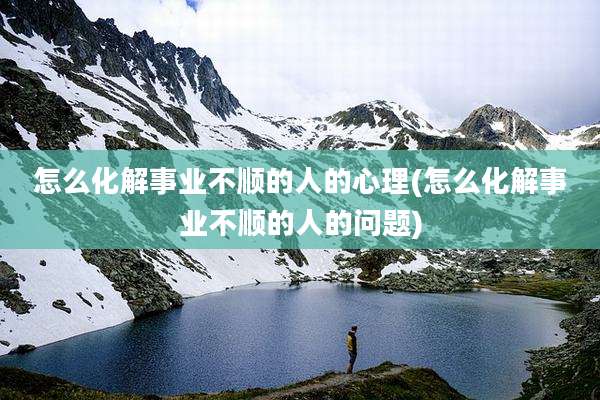 怎么化解事业不顺的人的心理(怎么化解事业不顺的人的问题)