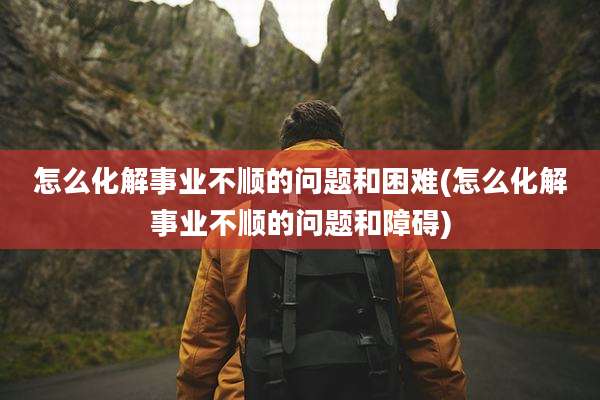 怎么化解事业不顺的问题和困难(怎么化解事业不顺的问题和障碍)