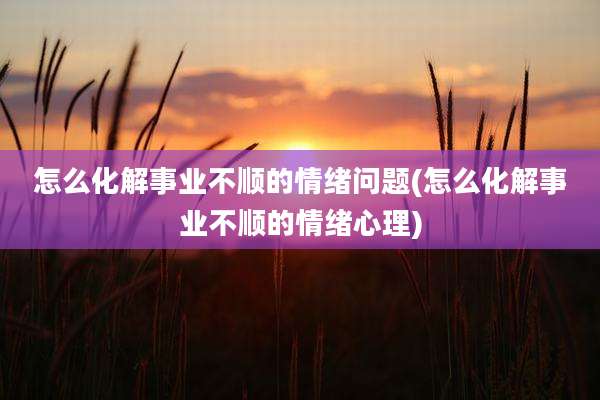 怎么化解事业不顺的情绪问题(怎么化解事业不顺的情绪心理)