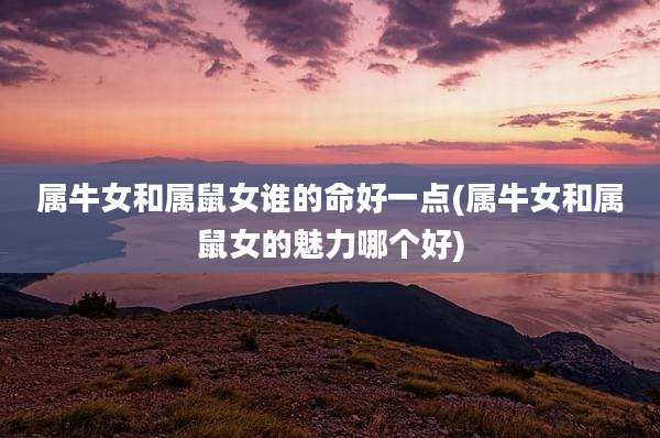 属牛女和属鼠女谁的命好一点(属牛女和属鼠女的魅力哪个好)